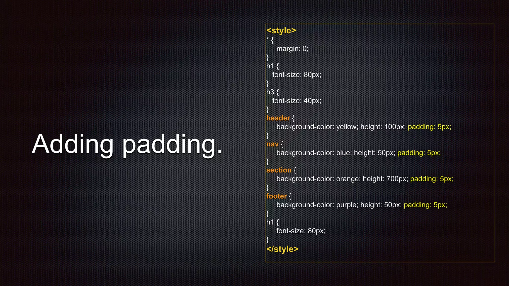 <style>
* {
margin: 0;
}
h1 {
font-size: 80px;
}
h3 {
font-size: 40px;
}
header {
background-color: yellow; height: 100px; padding: 5px;
}
nav {
background-color: blue; height: 50px; padding: 5px;
}
section {
background-color: orange; height: 700px; padding: 5px;
}
footer {
background-color: purple; height: 50px; padding: 5px;
}
h1 {
font-size: 80px;
}
</style>
Adding padding.
 