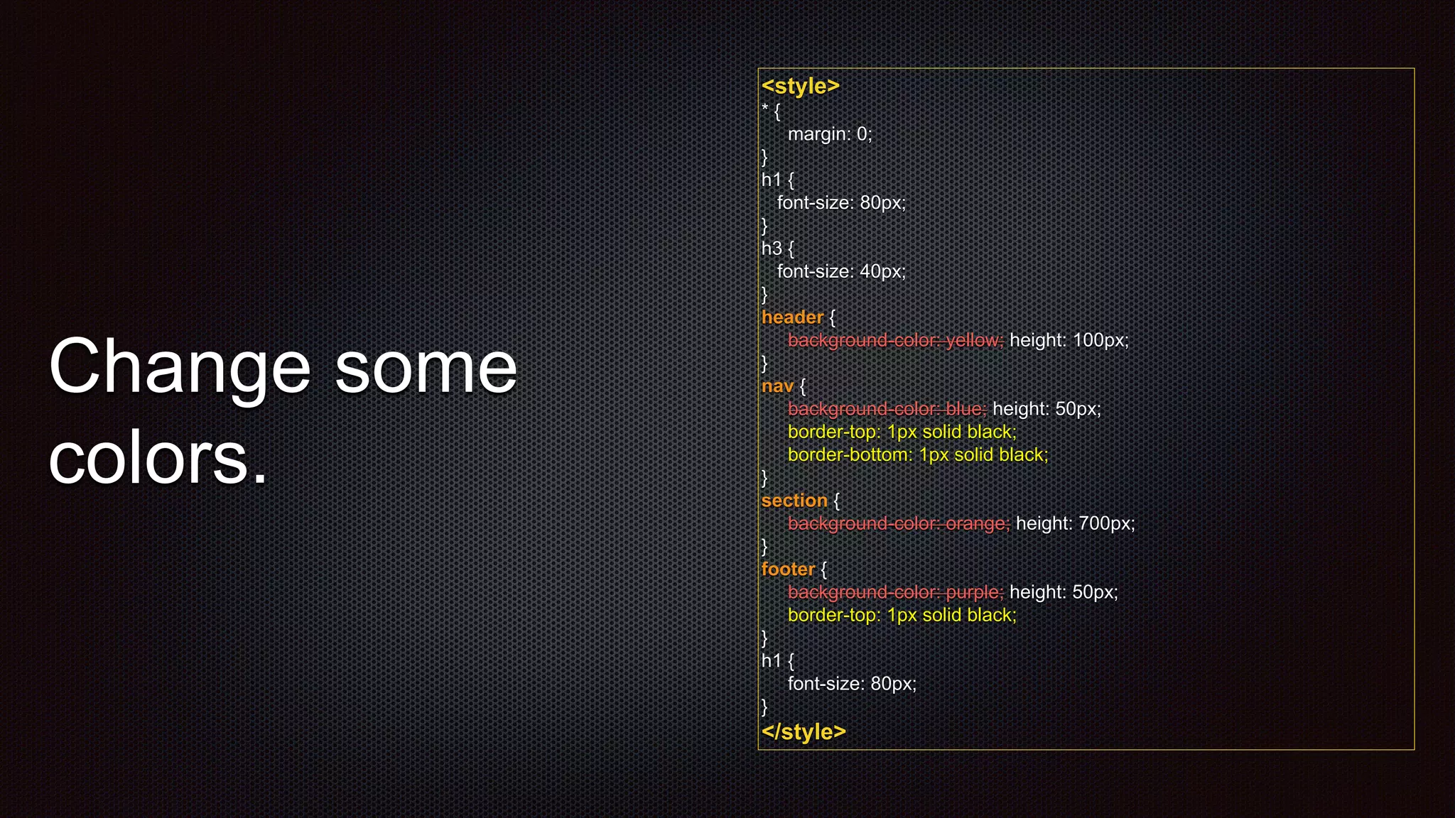 <style>
* {
margin: 0;
}
h1 {
font-size: 80px;
}
h3 {
font-size: 40px;
}
header {
background-color: yellow; height: 100px;
}
nav {
background-color: blue; height: 50px;
border-top: 1px solid black;
border-bottom: 1px solid black;
}
section {
background-color: orange; height: 700px;
}
footer {
background-color: purple; height: 50px;
border-top: 1px solid black;
}
h1 {
font-size: 80px;
}
</style>
Change some
colors.
 