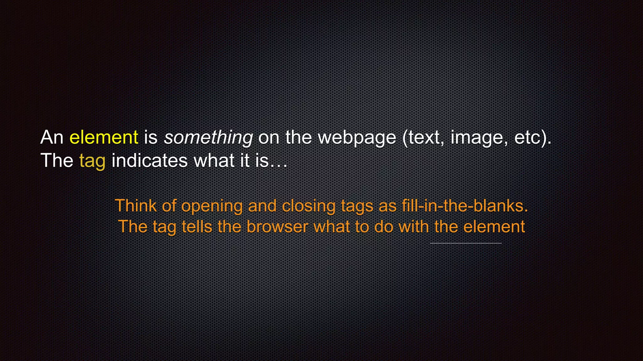 An element is something on the webpage (text, image, etc).
The tag indicates what it is…
Think of opening and closing tags as fill-in-the-blanks.
The tag tells the browser what to do with the element
 