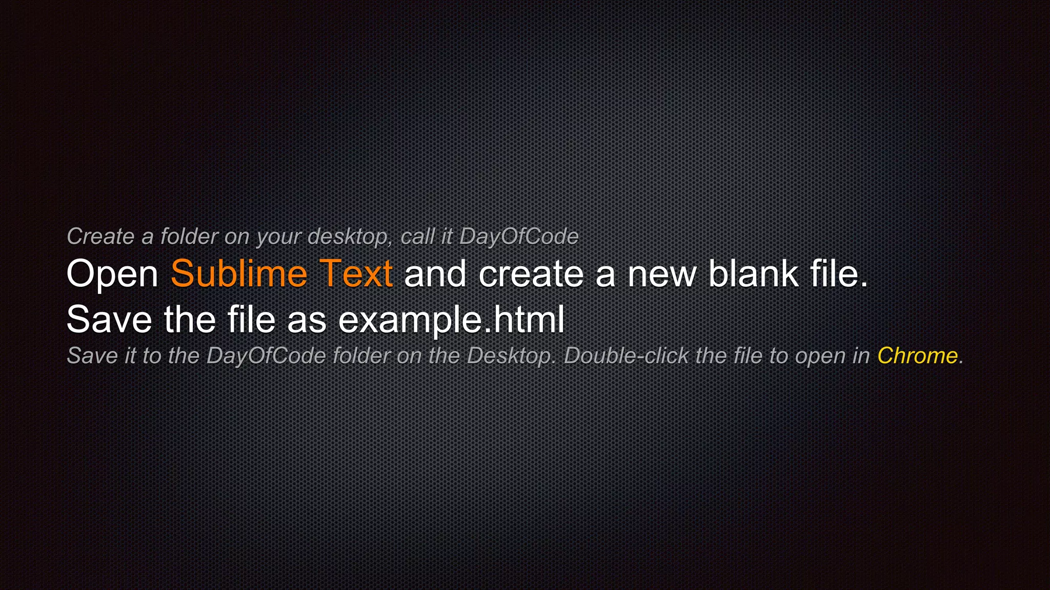 Create a folder on your desktop, call it DayOfCode
Open Sublime Text and create a new blank file.
Save the file as example.html
Save it to the DayOfCode folder on the Desktop. Double-click the file to open in Chrome.
 