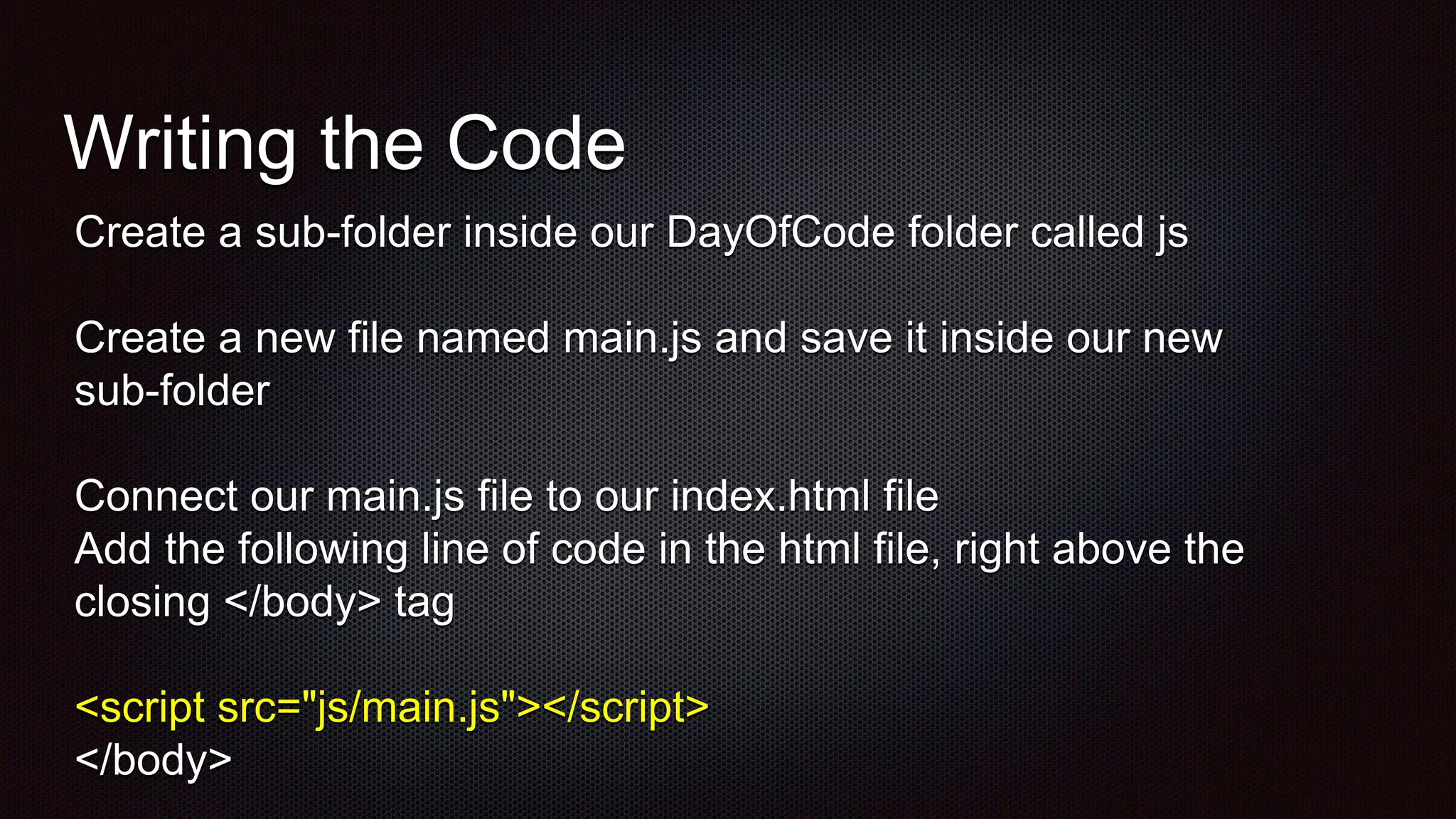 Writing the Code
Create a sub-folder inside our DayOfCode folder called js
Create a new file named main.js and save it inside our new
sub-folder
Connect our main.js file to our index.html file
Add the following line of code in the html file, right above the
closing </body> tag
<script src="js/main.js"></script>
</body>
 