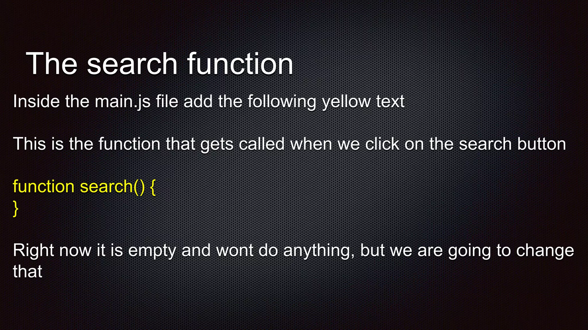 The search function
Inside the main.js file add the following yellow text
This is the function that gets called when we click on the search button
function search() {
}
Right now it is empty and wont do anything, but we are going to change
that
 