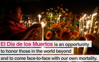 to honor those in the world beyond
and to come face-to-face with our own mortality.
El Día de los Muertos is an opportunity
 