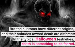 But the customs have different origins,
death is something to be feared.
In the typical Halloween festivities,
and their attitudes toward death are different:
 