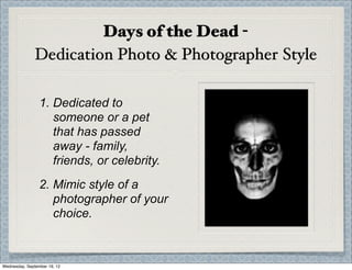 Days of the Dead -
               Dedication Photo & Photographer Style

                 1. Dedicated to
                    someone or a pet
                    that has passed
                    away - family,
                    friends, or celebrity.
                 2. Mimic style of a
                    photographer of your
                    choice.



Wednesday, September 19, 12
 
