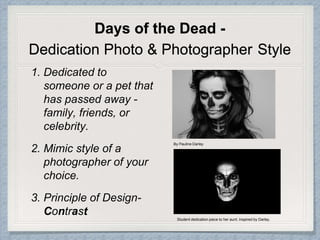 Days of the Dead -
Dedication Photo & Photographer Style
1. Dedicated to
someone or a pet that
has passed away -
family, friends, or
celebrity.
2. Mimic style of a
photographer of your
choice.
3. Principle of Design-
Contrast
By Pauline Darley
Student dedication piece to her aunt. Inspired by Darley.
 