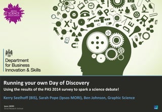Version 1 | Internal use only© Ipsos MORI
Running your own Day of Discovery
Using the results of the PAS 2014 survey to spark a science debate!
Kerry Seelhoff (BIS), Sarah Pope (Ipsos MORI), Ben Johnson, Graphic Science
 
