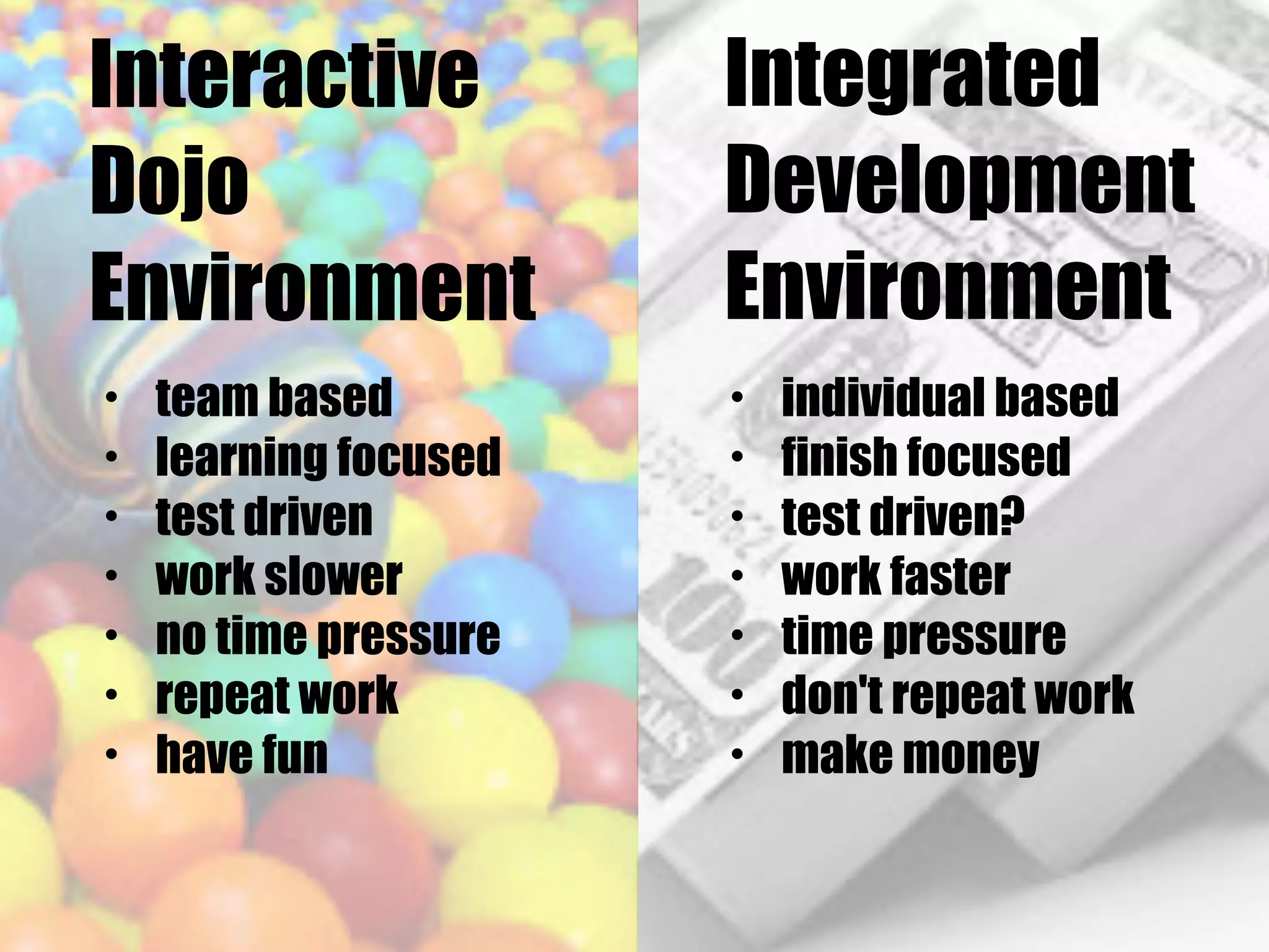 Interactive
Dojo
Environment
Integrated
Development
Environment
• team based
• learning focused
• test driven
• work slower
• no time pressure
• repeat work
• have fun
• individual based
• finish focused
• test driven?
• work faster
• time pressure
• don't repeat work
• make money
 