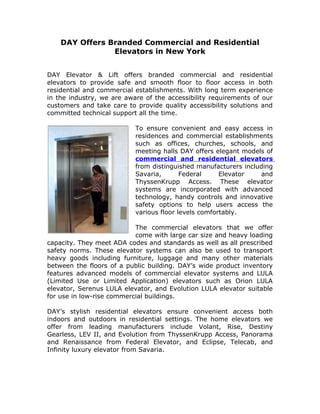 DAY Offers Branded Commercial and Residential
                Elevators in New York


DAY Elevator & Lift offers branded commercial and residential
elevators to provide safe and smooth floor to floor access in both
residential and commercial establishments. With long term experience
in the industry, we are aware of the accessibility requirements of our
customers and take care to provide quality accessibility solutions and
committed technical support all the time.

                           To ensure convenient and easy access in
                           residences and commercial establishments
                           such as offices, churches, schools, and
                           meeting halls DAY offers elegant models of
                           commercial and residential elevators
                           from distinguished manufacturers including
                           Savaria,       Federal     Elevator   and
                           ThyssenKrupp Access. These elevator
                           systems are incorporated with advanced
                           technology, handy controls and innovative
                           safety options to help users access the
                           various floor levels comfortably.

                           The commercial elevators that we offer
                           come with large car size and heavy loading
capacity. They meet ADA codes and standards as well as all prescribed
safety norms. These elevator systems can also be used to transport
heavy goods including furniture, luggage and many other materials
between the floors of a public building. DAY’s wide product inventory
features advanced models of commercial elevator systems and LULA
(Limited Use or Limited Application) elevators such as Orion LULA
elevator, Serenus LULA elevator, and Evolution LULA elevator suitable
for use in low-rise commercial buildings.

DAY’s stylish residential elevators ensure convenient access both
indoors and outdoors in residential settings. The home elevators we
offer from leading manufacturers include Volant, Rise, Destiny
Gearless, LEV II, and Evolution from ThyssenKrupp Access, Panorama
and Renaissance from Federal Elevator, and Eclipse, Telecab, and
Infinity luxury elevator from Savaria.
 