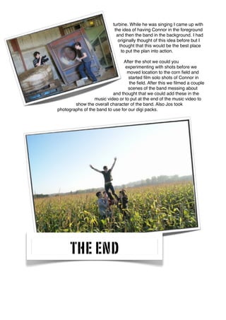 turbine. While he was singing I came up with
the idea of having Connor in the foreground
and then the band in the background. I had
originally thought of this idea before but I
thought that this would be the best place
to put the plan into action.
After the shot we could you
experimenting with shots before we
moved location to the corn ﬁeld and
started ﬁlm solo shots of Connor in
the ﬁeld. After this we ﬁlmed a couple
scenes of the band messing about
and thought that we could add these in the
music video or to put at the end of the music video to
show the overall character of the band. Also Jos took
photographs of the band to use for our digi packs.
THE END
 