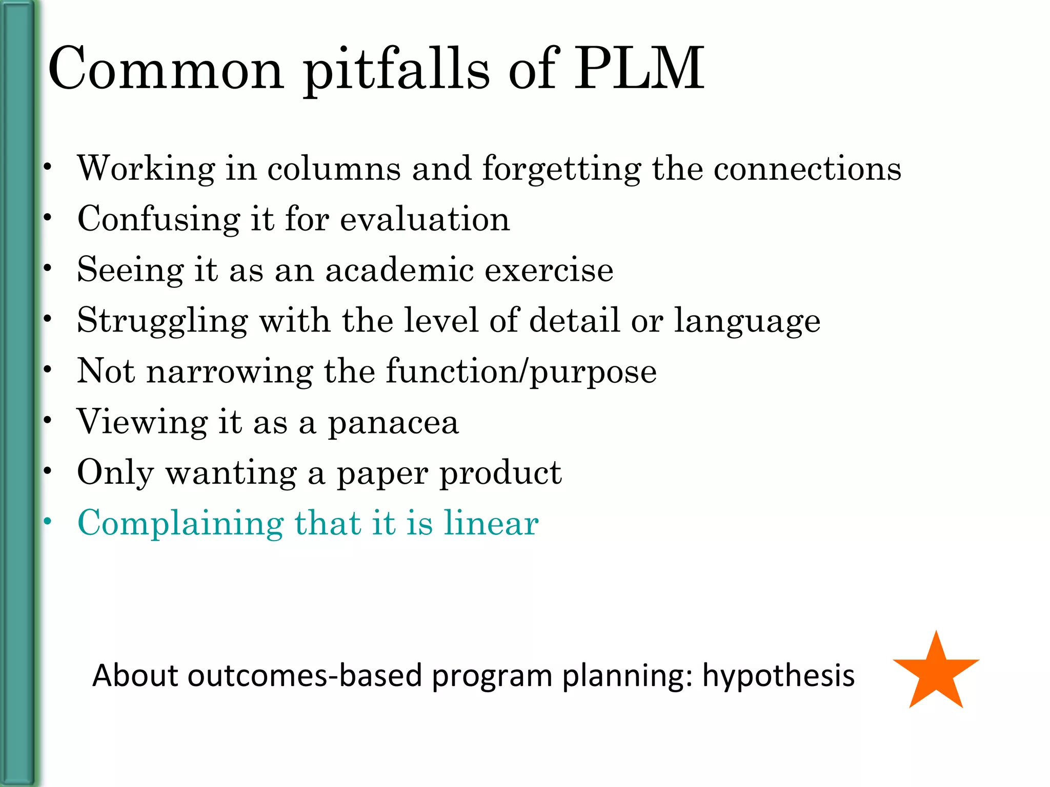 Common pitfalls of PLM Working in columns and forgetting the connections Confusing it for evaluation Seeing it as an academic exercise Struggling with the level of detail or language Not narrowing the function/purpose Viewing it as a panacea Only wanting a paper product  Complaining that it is linear About outcomes-based program planning: hypothesis 