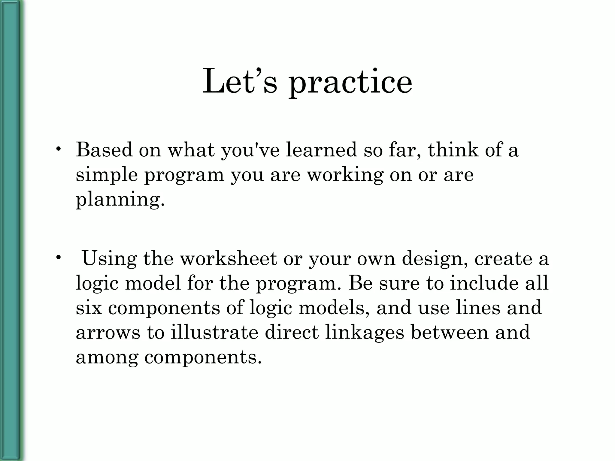 Let’s practice Based on what you've learned so far, think of a simple program you are working on or are planning. Using the worksheet or your own design, create a logic model for the program. Be sure to include all six components of logic models, and use lines and arrows to illustrate direct linkages between and among components. 