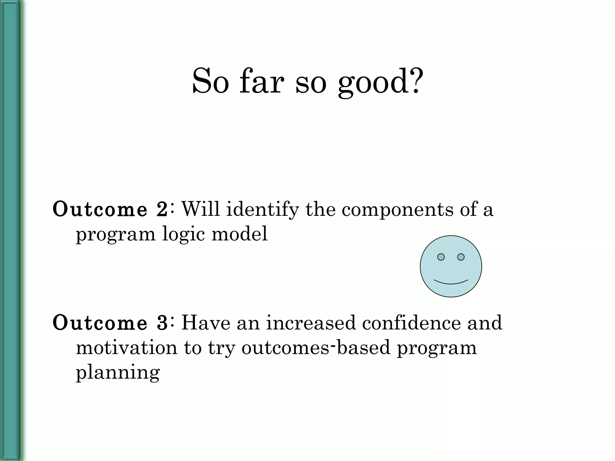 So far so good? Outcome 2 : Will identify the components of a program logic model Outcome 3 : Have an increased confidence and motivation to try outcomes-based program planning 