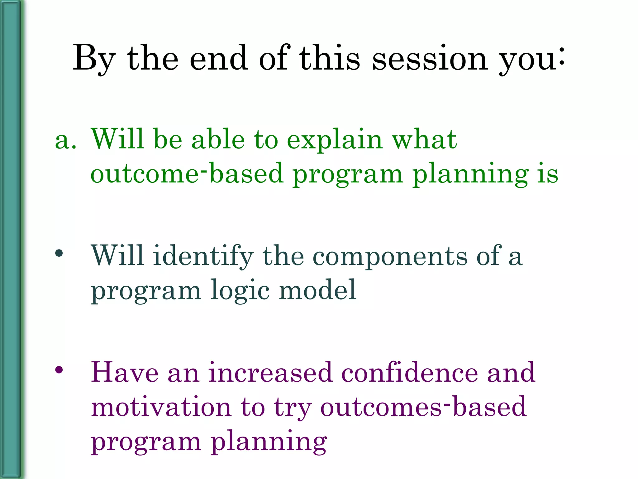 By the end of this session you: Will be able to explain what outcome-based program planning is Will identify the components of a program logic model Have an increased confidence and motivation to try outcomes-based program planning 