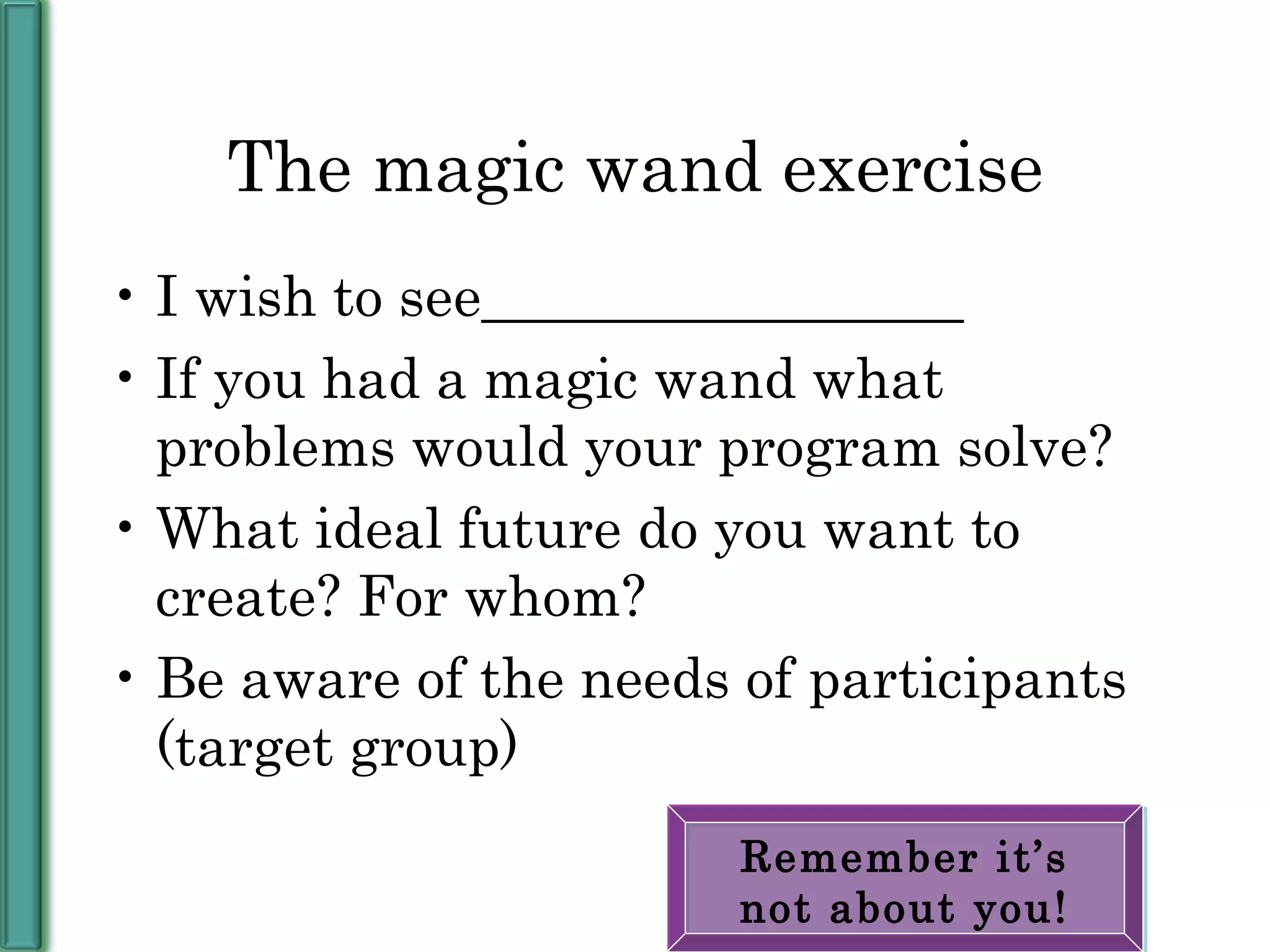 The magic wand exercise I wish to see_________________ If you had a magic wand what problems would your program solve? What ideal future do you want to create? For whom? Be aware of the needs of participants (target group) Remember it’s not about you! 