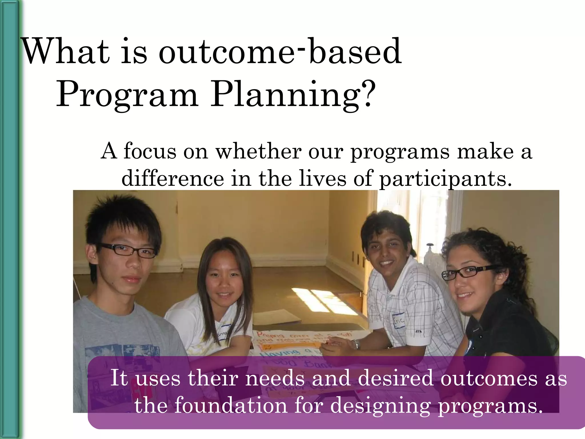 A focus on whether our programs make a difference in the lives of participants. What is outcome-based  Program Planning? It uses their needs and desired outcomes as the foundation for designing programs. 