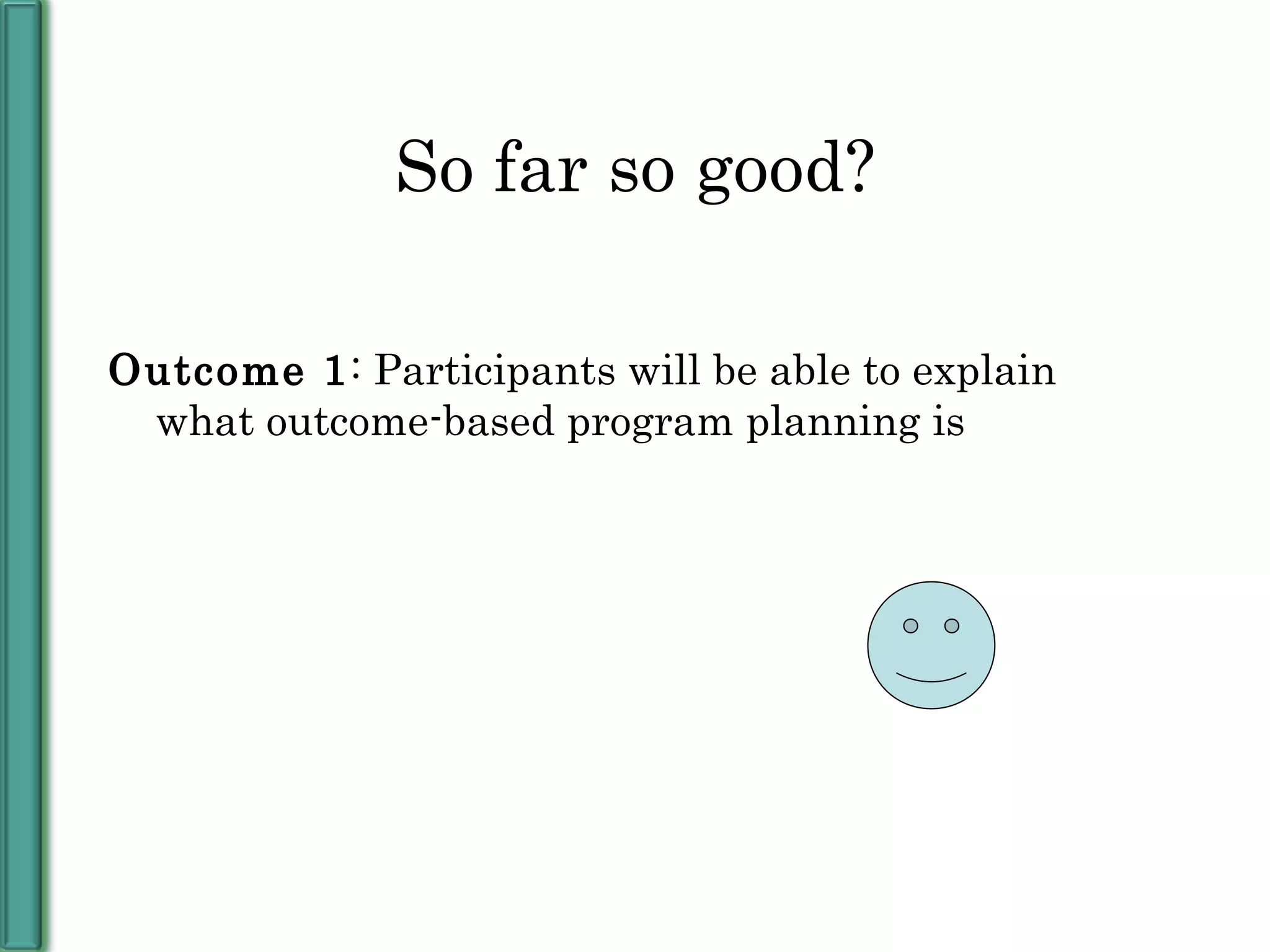 So far so good? Outcome 1 : Participants will be able to explain what outcome-based program planning is 