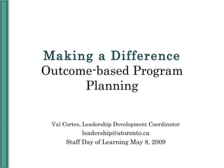 Making a Difference Outcome-based Program Planning Val Cortes, Leadership Development Coordinator [email_address] Staff Day of Learning May 8, 2009 