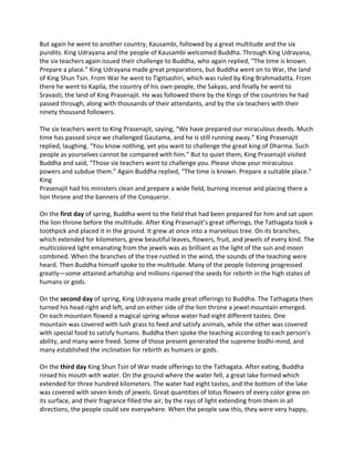 But again he went to another country, Kausambi, followed by a great multitude and the six 
pundits. King Udrayana and the people of Kausambi welcomed Buddha. Through King Udrayana, 
the six teachers again issued their challenge to Buddha, who again replied, “The time is known. 
Prepare a place.” King Udrayana made great preparations, but Buddha went on to War, the land 
of King Shun Tsin. From War he went to Tigitsashiri, which was ruled by King Brahmadatta. From 
there he went to Kapila, the country of his own people, the Sakyas, and finally he went to 
Sravasti, the land of King Prasenajit. He was followed there by the Kings of the countries he had 
passed through, along with thousands of their attendants, and by the six teachers with their 
ninety thousand followers. 
 
The six teachers went to King Prasenajit, saying, “We have prepared our miraculous deeds. Much 
time has passed since we challenged Gautama, and he is still running away.” King Prasenajit 
replied, laughing. “You know nothing, yet you want to challenge the great king of Dharma. Such 
people as yourselves cannot be compared with him.” But to quiet them, King Prasenajit visited 
Buddha and said, “Those six teachers want to challenge you. Please show your miraculous 
powers and subdue them.” Again Buddha replied, “The time is known. Prepare a suitable place.” 
King 
Prasenajit had his ministers clean and prepare a wide field, burning incense and placing there a 
lion throne and the banners of the Conqueror.  
 
On the first day of spring, Buddha went to the field that had been prepared for him and sat upon 
the lion throne before the multitude. After King Prasenajit’s great offerings, the Tathagata took a 
toothpick and placed it in the ground. It grew at once into a marvelous tree. On its branches, 
which extended for kilometers, grew beautiful leaves, flowers, fruit, and jewels of every kind. The 
multicolored light emanating from the jewels was as brilliant as the light of the sun and moon 
combined. When the branches of the tree rustled in the wind, the sounds of the teaching were 
heard. Then Buddha himself spoke to the multitude. Many of the people listening progressed 
greatly—some attained arhatship and millions ripened the seeds for rebirth in the high states of 
humans or gods. 
 
On the second day of spring, King Udrayana made great offerings to Buddha. The Tathagata then 
turned his head right and left, and on either side of the lion throne a jewel mountain emerged. 
On each mountain flowed a magical spring whose water had eight different tastes. One 
mountain was covered with lush grass to feed and satisfy animals, while the other was covered 
with special food to satisfy humans. Buddha then spoke the teaching according to each person’s 
ability, and many were freed. Some of those present generated the supreme bodhi‐mind, and 
many established the inclination for rebirth as humans or gods. 
 
On the third day King Shun Tsin of War made offerings to the Tathagata. After eating, Buddha 
rinsed his mouth with water. On the ground where the water fell, a great lake formed which 
extended for three hundred kilometers. The water had eight tastes, and the bottom of the lake 
was covered with seven kinds of jewels. Great quantities of lotus flowers of every color grew on 
its surface, and their fragrance filled the air; by the rays of light extending from them in all 
directions, the people could see everywhere. When the people saw this, they were very happy, 
 