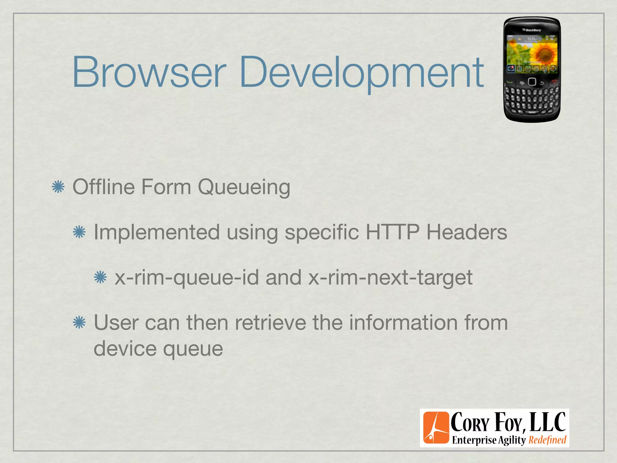 Browser Development

Ofﬂine Form Queueing

 Implemented using speciﬁc HTTP Headers

   x-rim-queue-id and x-rim-next-target

 User can then retrieve the information from
 device queue
 