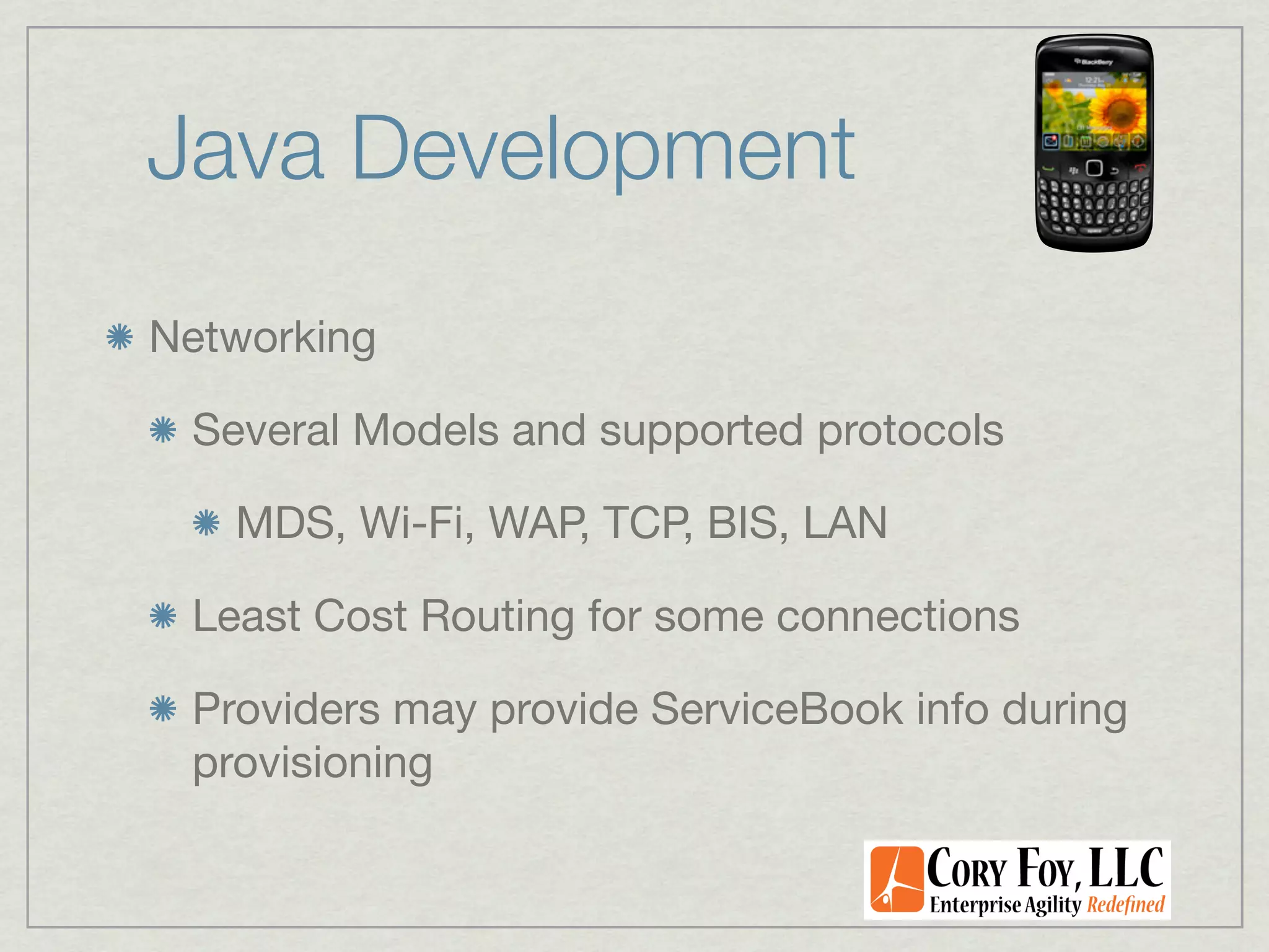 Java Development
Networking

 Several Models and supported protocols

   MDS, Wi-Fi, WAP, TCP, BIS, LAN

 Least Cost Routing for some connections

 Providers may provide ServiceBook info during
 provisioning
 