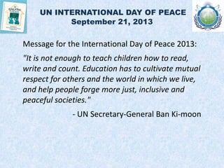 UN INTERNATIONAL DAY OF PEACE
September 21, 2013
Message for the International Day of Peace 2013:
"It is not enough to teach children how to read,
write and count. Education has to cultivate mutual
respect for others and the world in which we live,
and help people forge more just, inclusive and
peaceful societies."
- UN Secretary-General Ban Ki-moon
 