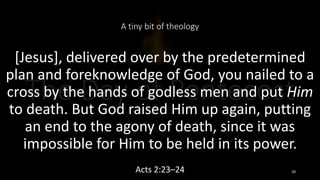 A tiny bit of theology
[Jesus], delivered over by the predetermined
plan and foreknowledge of God, you nailed to a
cross by the hands of godless men and put Him
to death. But God raised Him up again, putting
an end to the agony of death, since it was
impossible for Him to be held in its power.
Acts 2:23–24 20
 