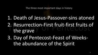 The three most important days in history
1. Death of Jesus-Passover-sins atoned
2. Resurrection-First fruit-first fruits of
the grave
3. Day of Pentecost-Feast of Weeks-
the abundance of the Spirit
4
 