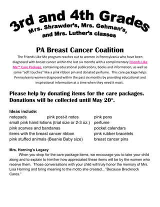 PA Breast Cancer Coalition
       The Friends Like Me program reaches out to women in Pennsylvania who have been 
    diagnosed with breast cancer within the last six months with a complimentary Friends Like 
    Me™ Care Package, containing educational publications, books and information, as well as 
    some "soft touches" like a pink ribbon pin and donated perfume.  This care package helps 
     Pennsylvania women diagnosed within the past six months by providing educational and 
                   inspirational information at a time when they need it most.  
 
Please help by donating items for the care packages.
Donations will be collected until May 20th.
 
Ideas include:
notepads             pink post-it notes                   pink pens
small pink hand lotions (trial size or 2-3 oz.)           perfume
pink scarves and bandanas                                 pocket calendars
items with the breast cancer ribbon                       pink rubber bracelets
pink stuffed animals (Beanie Baby size)                   breast cancer pins

Mrs. Horning’s Legacy
      When you shop for the care package items, we encourage you to take your child
along and to explain to him/her how appreciated these items will be by the women who
receive them. Those conversations with your child will truly honor the memory of Mrs.
Lisa Horning and bring meaning to the motto she created…”Because Brecknock
Cares.”
 