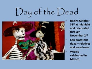 Day of the Dead
• Begins October
31st at midnight
and celebrated
through
November 2nd
• Celebrates the
dead – relatives
and loved ones
• Widely
celebrated in
Mexico
 