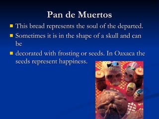 Pan de Muertos This bread represents the soul of the departed. Sometimes it is in the shape of a skull and can be decorated with frosting or seeds. In Oaxaca the seeds represent happiness. 