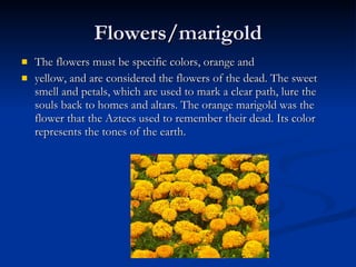 Flowers/marigold The flowers must be specific colors, orange and yellow, and are considered the flowers of the dead. The sweet smell and petals, which are used to mark a clear path, lure the souls back to homes and altars. The orange marigold was the flower that the Aztecs used to remember their dead. Its color represents the tones of the earth.  