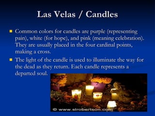 Las Velas / Candles Common colors for candles are purple (representing pain), white (for hope), and pink (meaning celebration). They are usually placed in the four cardinal points, making a cross.  The light of the candle is used to illuminate the way for the dead as they return. Each candle represents a departed soul. 
