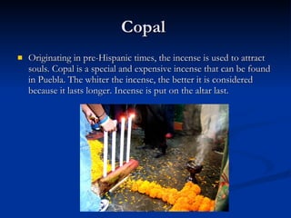Copal  Originating in pre-Hispanic times, the incense is used to attract souls. Copal is a special and expensive incense that can be found in Puebla. The whiter the incense, the better it is considered because it lasts longer. Incense is put on the altar last. 