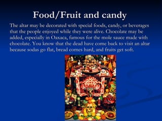 Food/Fruit and candy  The altar may be decorated with special foods, candy, or beverages that the people enjoyed while they were alive. Chocolate may be added, especially in Oaxaca, famous for the mole sauce made with chocolate. You know that the dead have come back to visit an altar because sodas go flat, bread comes hard, and fruits get soft. 