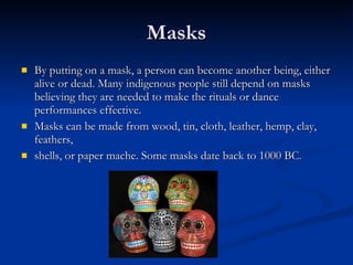 Masks By putting on a mask, a person can become another being, either alive or dead. Many indigenous people still depend on masks believing they are needed to make the rituals or dance performances effective.  Masks can be made from wood, tin, cloth, leather, hemp, clay, feathers, shells, or paper mache. Some masks date back to 1000 BC. 