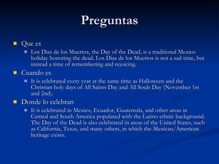 Preguntas Que es  Los Dias de los Muertos, the Day of the Dead, is a traditional Mexico holiday honoring the dead. Los Dias de los Muertos is not a sad time, but instead a time of remembering and rejoicing.  Cuando es It is celebrated every year at the same time as Halloween and the Christian holy days of All Saints Day and All Souls Day (November 1st and 2nd).  Donde lo celebran It is celebrated in Mexico, Ecuador, Guatemala, and other areas in Central and South America populated with the Latino ethnic background. The Day of the Dead is also celebrated in areas of the United States, such as California, Texas, and many others, in which the Mexican/American heritage exists.  