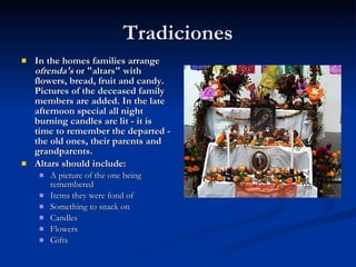 Tradiciones In the homes families arrange  ofrenda's  or "altars" with flowers, bread, fruit and candy. Pictures of the deceased family members are added. In the late afternoon special all night burning candles are lit - it is time to remember the departed - the old ones, their parents and grandparents.   Altars should include: A picture of the one being  remembered  Items they were fond of  Something to snack on  Candles  Flowers  Gifts 