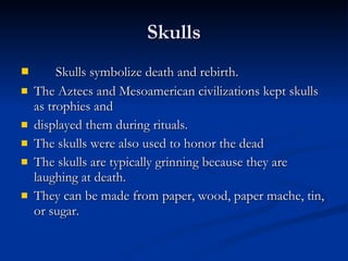 Skulls Skulls symbolize death and rebirth.  The Aztecs and Mesoamerican civilizations kept skulls as trophies and displayed them during rituals.  The skulls were also used to honor the dead The skulls are typically grinning because they are laughing at death.  They can be made from paper, wood, paper mache, tin, or sugar. 