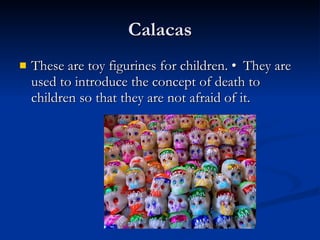 Calacas These are toy figurines for children. • They are used to introduce the concept of death to children so that they are not afraid of it. 