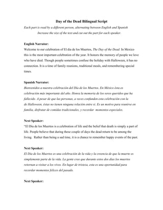 Day of the Dead Bilingual Script
Each part is read by a different person, alternating between English and Spanish
           Increase the size of the text and cut out the part for each speaker.


English Narrator:
Welcome to our celebration of El dia de los Muertos, The Day of the Dead. In Mexico
this is the most important celebration of the year. It honors the memory of people we love
who have died. Though people sometimes confuse the holiday with Halloween, it has no
connection. It is a time of family reunions, traditional meals, and remembering special
times.


Spanish Narrator:
Bienvenidos a nuestra celebración del Día de los Muertos. En México ésta es
celebración más importante del año. Honra la memoria de los seres queridos que ha
fallecido. A pesar de que las personas, a veces confunden esta celebración con la
de Halloween, éstas no tienen ninguna relación entre si. Es un motivo para reunirse en
familia, disfrutar de comidas tradicionales, y recordar momentos especiales.


Next Speaker:
“El Dia de los Muertos is a celebration of life and the belief that death is simply a part of
life. People believe that during these couple of days the dead return to be among the
living. Rather than being a sad time, it is a chance to remember happy events of the past.


Next Speaker:
El Día de los Muertos es una celebración de la vida y la creencia de que la muerte es
simplemente parte de la vida. La gente cree que durante estos dos días los muertos
retornan a visitar a los vivos. En lugar de tristeza, esta es una oportunidad para
recordar momentos felices del pasado.


Next Speaker:
 