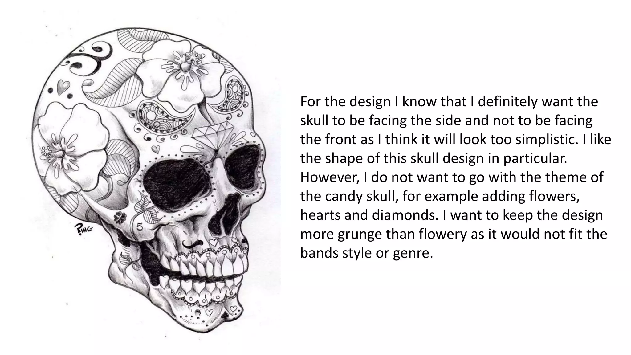 For the design I know that I definitely want the
skull to be facing the side and not to be facing
the front as I think it will look too simplistic. I like
the shape of this skull design in particular.
However, I do not want to go with the theme of
the candy skull, for example adding flowers,
hearts and diamonds. I want to keep the design
more grunge than flowery as it would not fit the
bands style or genre.
 