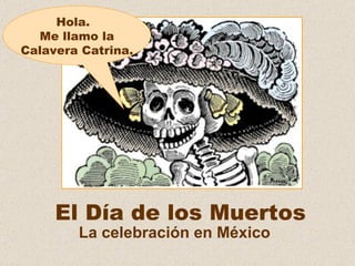 El Día de los Muertos La celebración en México Hola.  Me llamo la Calavera Catrina. 