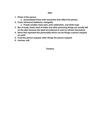 Alter

1. Photo of the person
      a. personalized frame with momentos that reflect the person.
2. Food, whimsical skeletons, marigolds
      a. Purple candles mean pain, pink celebration, and white hope
3. Bar of soap, towel, bowl of water and other grooming things are usually left
   on the alter because the dead are believed to want to refresh themselves
4. Items that represent the personality which can be things a person enjoyed
   on earth
5. Food the person enjoyed, other things the person enjoyed
6. Incense, salt



                                 Timeline
 