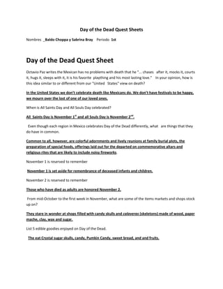 Day of the Dead Quest Sheets
Nombres _Baldo Choppa y Sabrina Bray Periodo 1st




Day of the Dead Quest Sheet
Octavio Paz writes the Mexican has no problems with death that he "... chases after it, mocks it, courts
it, hugs it, sleeps with it, it is his favorite plaything and his most lasting love." In your opinion, how is
this idea similar to or different from our "United States" view on death?

In the United States we don’t celebrate death like Mexicans do. We don’t have festivals to be happy,
we mourn over the lost of one of our loved ones.

When is All Saints Day and All Souls Day celebrated?

All Saints Day is November 1st and all Souls Day is November 2nd.

 Even though each region in Mexico celebrates Day of the Dead differently, what are things that they
do have in common.

Common to all, however, are colorful adornments and lively reunions at family burial plots, the
preparation of special foods, offerings laid out for the departed on commemorative altars and
religious rites that are likely to include noisy fireworks.

November 1 is reserved to remember

November 1 is set aside for remembrance of deceased infants and children.

November 2 is reserved to remember

Those who have died as adults are honored November 2.

From mid-October to the first week in November, what are some of the items markets and shops stock
up on?

They stare in wonder at shops filled with candy skulls and calaveras (skeletons) made of wood, paper
mache, clay, wax and sugar.

List 5 edible goodies enjoyed on Day of the Dead.

 The eat Crystal sugar skulls, candy, Pumkin Candy, sweet bread, and and fruits.
 