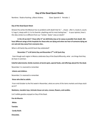 Day of the Dead Quest Sheets
Nombres: Shakira Rushing y Mario Vickery              Clase: Spanish 3 Periodo: 1



Day of the Dead Quest Sheet

Octavio Paz writes the Mexican has no problems with death that he "... chases after it, mocks it, courts
it, hugs it, sleeps with it, it is his favorite plaything and his most lasting love." In your opinion, how is
this idea similar to or different from our "United States" view on death?

        In the US we don’t “chase after it” we definitely stay as far away as possible from death. We
have different wings of the hospitals for those who are dying and when we hear of someone dying we
are sad and stay away from everyone else..

When is All Saints Day and All Souls Day celebrated?

        November 1st is All Saints Day and November 2nd is All Souls Day

 Even though each region in Mexico celebrates Day of the Dead differently, what are things that they
do have in common.

Colorful adornments, family reunions at burial spots, special foods, and offerings placed for the dead.

November 1 is reserved to remember

Infants and children.

November 2 is reserved to remember

those who died as adults.

From mid-October to the first week in November, what are some of the items markets and shops stock
up on?

Skeletons, macabre toys, intricate tissue cut outs, crosses, flowers, and candles.

List 5 edible goodies enjoyed on Day of the Dead.

Pan de Muerto

Moles

Tamales

Candy Skulls

Chocolate.
 