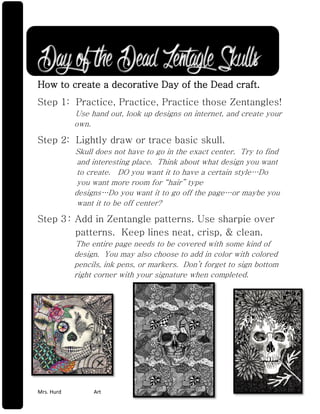 Mrs. Hurd Art Art Rm 201 
Day of the Dead Zentagle Skulls How to create a decorative Day of the Dead craft. 
Step 1: Practice, Practice, Practice those Zentangles! Use hand out, look up designs on internet, and create your own. 
Step 2: Lightly draw or trace basic skull. Skull does not have to go in the exact center. Try to find and interesting place. Think about what design you want to create. DO you want it to have a certain style…Do you want more room for “hair” type designs…Do you want it to go off the page…or maybe you want it to be off center? 
Step 3 : Add in Zentangle patterns. Use sharpie over patterns. Keep lines neat, crisp, & clean. The entire page needs to be covered with some kind of design. You may also choose to add in color with colored pencils, ink pens, or markers. Don’t forget to sign bottom right corner with your signature when completed. 
 