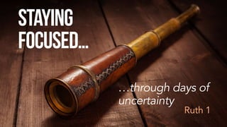Staying
Focused…
…through days of
uncertainty
Ruth 1
 