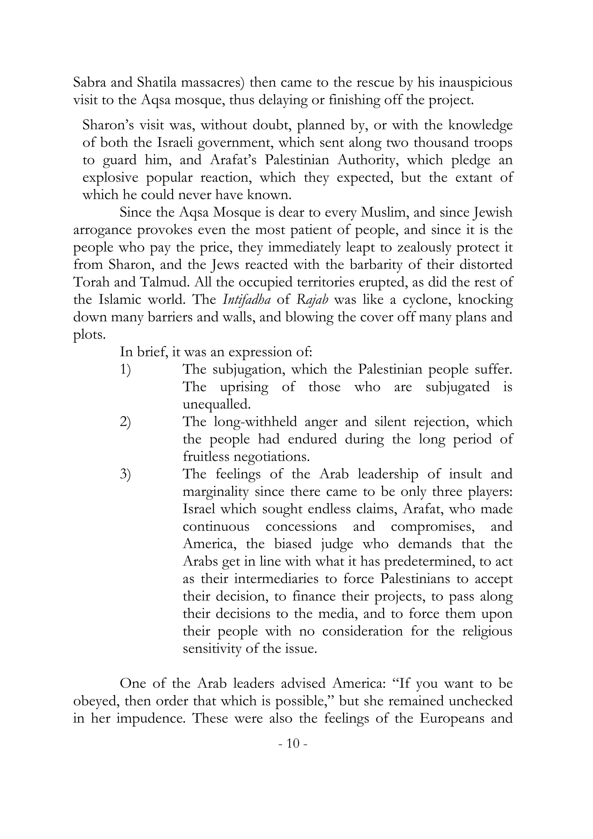 Sabra and Shatila massacres) then came to the rescue by his inauspicious
visit to the Aqsa mosque, thus delaying or finishing off the project.
  Sharon’s visit was, without doubt, planned by, or with the knowledge
  of both the Israeli government, which sent along two thousand troops
  to guard him, and Arafat’s Palestinian Authority, which pledge an
  explosive popular reaction, which they expected, but the extant of
  which he could never have known.
        Since the Aqsa Mosque is dear to every Muslim, and since Jewish
arrogance provokes even the most patient of people, and since it is the
people who pay the price, they immediately leapt to zealously protect it
from Sharon, and the Jews reacted with the barbarity of their distorted
Torah and Talmud. All the occupied territories erupted, as did the rest of
the Islamic world. The Intifadha of Rajab was like a cyclone, knocking
down many barriers and walls, and blowing the cover off many plans and
plots.
        In brief, it was an expression of:
        1)           The subjugation, which the Palestinian people suffer.
                     The uprising of those who are subjugated is
                     unequalled.
        2)           The long-withheld anger and silent rejection, which
                     the people had endured during the long period of
                     fruitless negotiations.
        3)           The feelings of the Arab leadership of insult and
                     marginality since there came to be only three players:
                     Israel which sought endless claims, Arafat, who made
                     continuous concessions and compromises, and
                     America, the biased judge who demands that the
                     Arabs get in line with what it has predetermined, to act
                     as their intermediaries to force Palestinians to accept
                     their decision, to finance their projects, to pass along
                     their decisions to the media, and to force them upon
                     their people with no consideration for the religious
                     sensitivity of the issue.

        One of the Arab leaders advised America: “If you want to be
obeyed, then order that which is possible,” but she remained unchecked
in her impudence. These were also the feelings of the Europeans and
                                   - 10 -
 