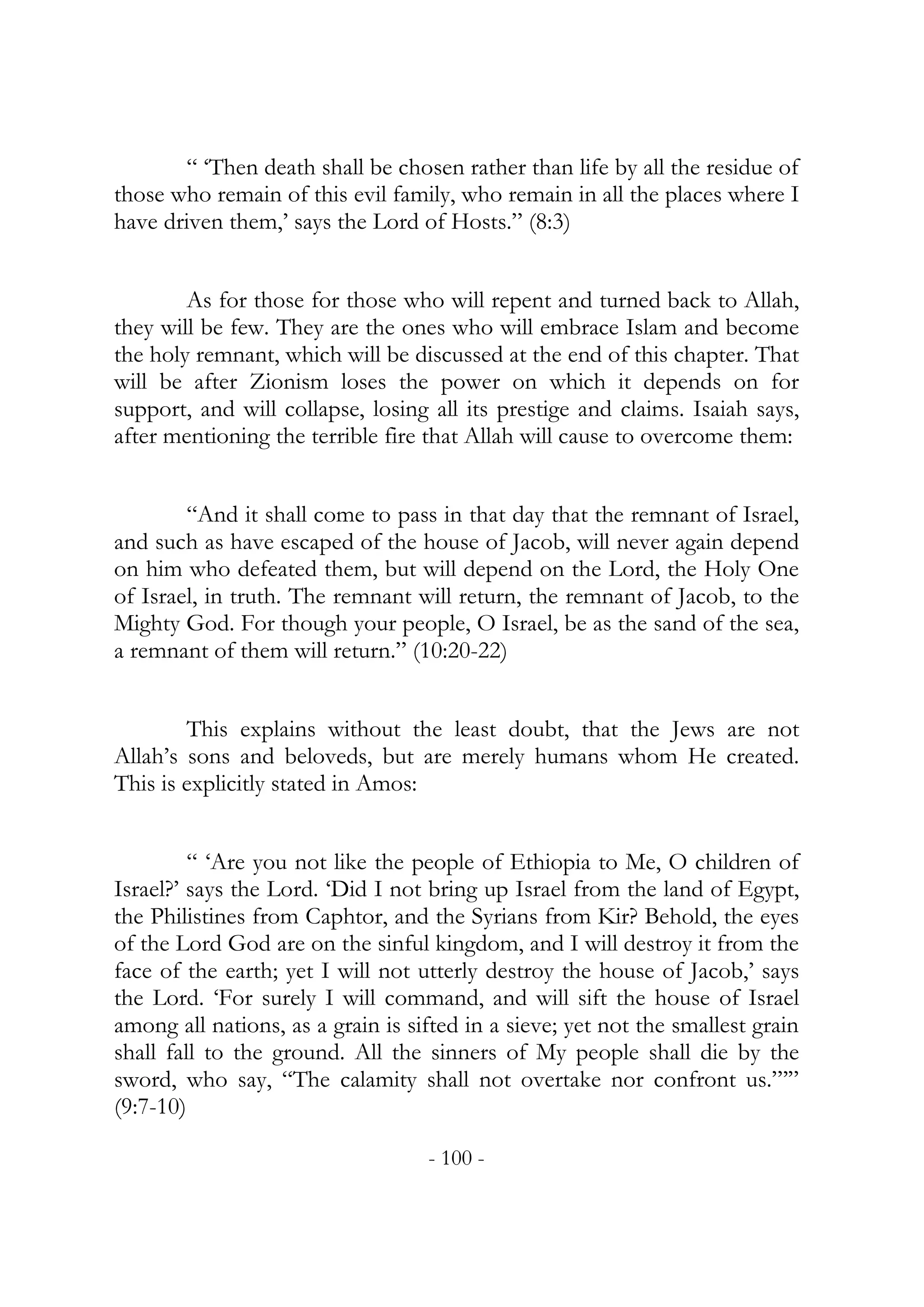 “ ‘Then death shall be chosen rather than life by all the residue of
those who remain of this evil family, who remain in all the places where I
have driven them,’ says the Lord of Hosts.” (8:3)


        As for those for those who will repent and turned back to Allah,
they will be few. They are the ones who will embrace Islam and become
the holy remnant, which will be discussed at the end of this chapter. That
will be after Zionism loses the power on which it depends on for
support, and will collapse, losing all its prestige and claims. Isaiah says,
after mentioning the terrible fire that Allah will cause to overcome them:


        “And it shall come to pass in that day that the remnant of Israel,
and such as have escaped of the house of Jacob, will never again depend
on him who defeated them, but will depend on the Lord, the Holy One
of Israel, in truth. The remnant will return, the remnant of Jacob, to the
Mighty God. For though your people, O Israel, be as the sand of the sea,
a remnant of them will return.” (10:20-22)


        This explains without the least doubt, that the Jews are not
Allah’s sons and beloveds, but are merely humans whom He created.
This is explicitly stated in Amos:


         “ ‘Are you not like the people of Ethiopia to Me, O children of
Israel?’ says the Lord. ‘Did I not bring up Israel from the land of Egypt,
the Philistines from Caphtor, and the Syrians from Kir? Behold, the eyes
of the Lord God are on the sinful kingdom, and I will destroy it from the
face of the earth; yet I will not utterly destroy the house of Jacob,’ says
the Lord. ‘For surely I will command, and will sift the house of Israel
among all nations, as a grain is sifted in a sieve; yet not the smallest grain
shall fall to the ground. All the sinners of My people shall die by the
sword, who say, “The calamity shall not overtake nor confront us.”’”
(9:7-10)

                                   - 100 -
 